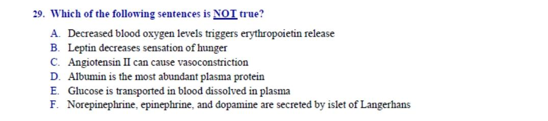 Which of the following sentences is NOT true?
A. Decreased blood oxygen levels triggers erythropoietin release
B. Leptin decreases sensation of hunger
C. Angiotensin II can cause vasoconstriction
D. Albumin is the most abundant plasma protein
E. Glucose is transported in blood dissolved in plasma
F. Norepinephrine, epinephrine, and dopamine are secreted by islet of Langerhans
