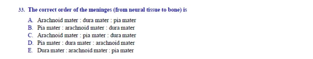 The correct order of the meninges (from neural tissue to bone) is
A. Arachnoid mater : dura mater : pia mater
B. Pia mater : arachnoid mater : dura mater
C. Arachnoid mater : pia mater : dura mater
D. Pia mater : dura mater : arachnoid mater
E. Dura mater : arachnoid mater : pia mater
