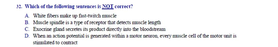 Which of the following sentences is NOT correct?
A. White fibers make up fast-twitch muscle
B. Muscle spindle is a type of receptor that detects muscle length
C. Exocrine gland secretes its product directly into the bloodstream
D. When an action potential is generated within a motor neuron, every muscle cell of the motor unit is
stimulated to contract
