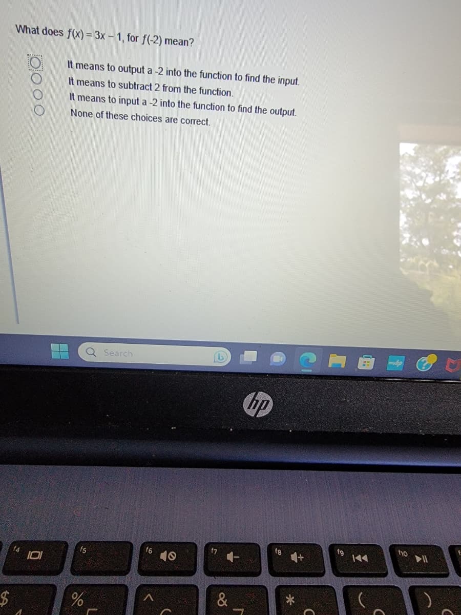 $
What does f(x) = 3x - 1, for f(-2) mean?
oooo
It means to output a -2 into the function to find the input.
It means to subtract 2 from the function.
It means to input a -2 into the function to find the output.
None of these choices are correct.
Q Search
f5
%
f6
A
L
f7
&
hp
f8
fg
144
f10