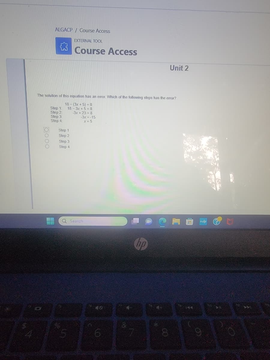 Oooo
ALGACP/ Course Access
The solution of this equation has an error. Which of the following steps has the error?
18-(3x+5)=8
18-3x+5=8
3x+23=8
-3x = -15
x = 5
Step 1:
Step 2:
Step 3:
Step 4:
M
--
Step 1
Step 2
Step 3
Step 4
EXTERNAL TOOL
Course Access
Q Search
5
19
6
7
hp
Unit 2
8
144