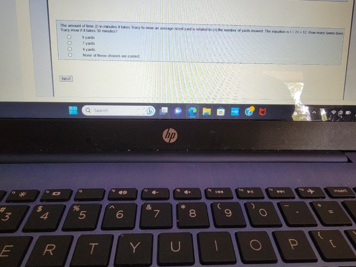 3
E
$
4
The amount of time (f) in minutes takes Tracy to mow an average-sized yard is related to (n) the number of yards mowed. The equation is t=2n + 12. How many lawns does
Tracy mow if it takes 30 minutes?
D
R
Next
%
9 yards
7 yards
4 yards
None of these choices are correct.
Q Search
5
T
^
40
6
Y
&
T
7
hp
fa
4+
*
U
00
8
fo
9
110 11
O
fu
DAI
P
+
insert
[