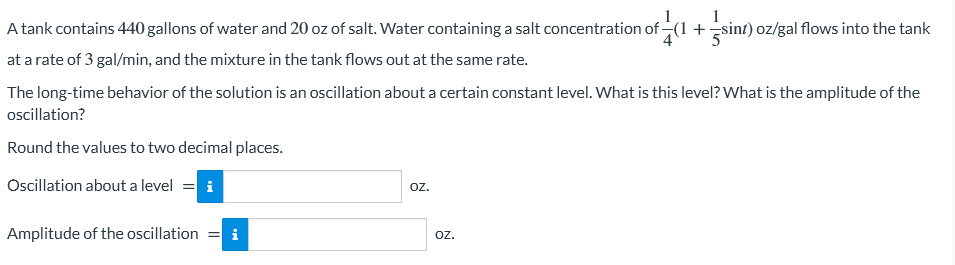 1
A tank contains 440 gallons of water and 20 oz of salt. Water containing a salt concentration of (1 + sint) oz/gal flows into the tank
at a rate of 3 gal/min, and the mixture in the tank flows out at the same rate.
The long-time behavior of the solution is an oscillation about a certain constant level. What is this level? What is the amplitude of the
oscillation?
Round the values to two decimal places.
Oscillation about a level
Amplitude of the oscillation =
OZ.
OZ.