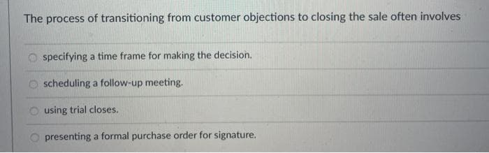 The process of transitioning from customer objections to closing the sale often involves
O specifying a time frame for making the decision.
scheduling a follow-up meeting.
O using trial closes.
O presenting a formal purchase order for signature.
