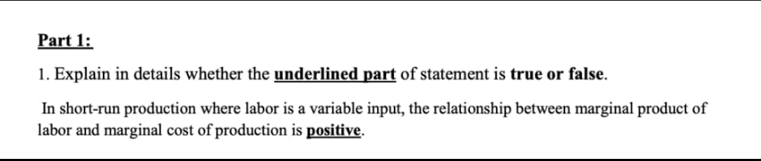 Part 1:
1. Explain in details whether the underlined part of statement is true or false.
In short-run production where labor is a variable input, the relationship between marginal product of
labor and marginal cost of production is positive.
