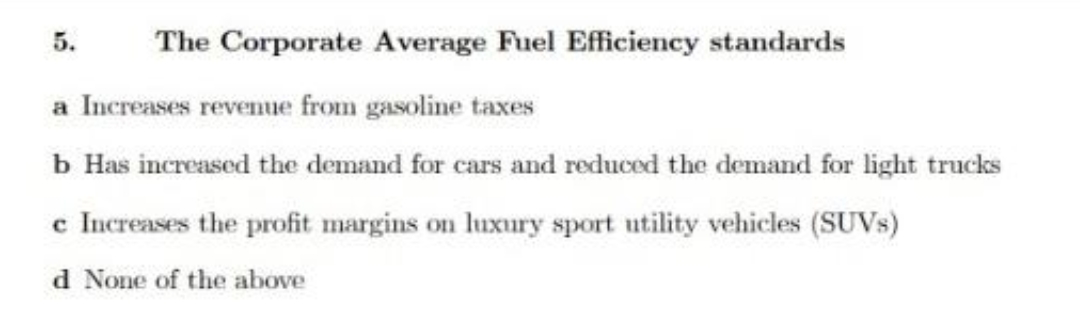 5.
The Corporate Average Fuel Efficiency standards
a Increases revenue from gasoline taxes
b Has increased the demand for cars and reduced the demand for light trucks
c Increases the profit margins on luxury sport utility vehicles (SUVS)
d None of the above
