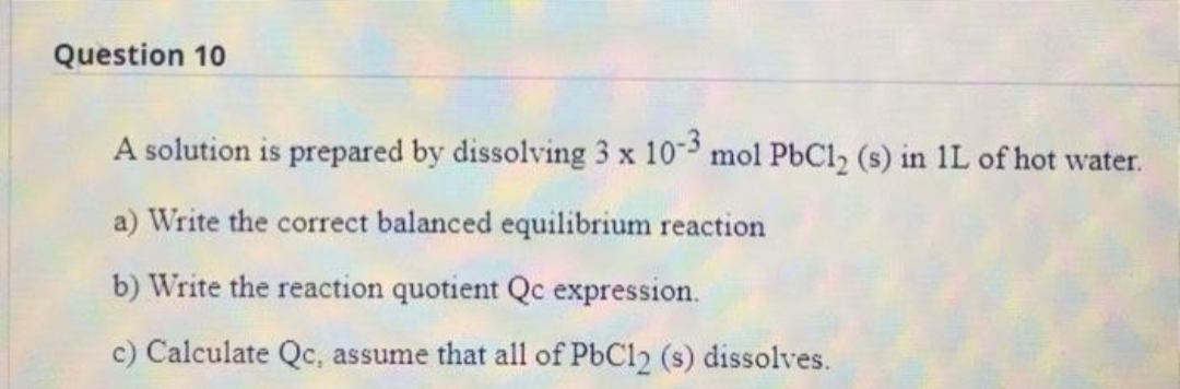 Question 10
A solution is prepared by dissolving 3 x 10 mol PbCl2 (s) in 1L of hot water.
a) Write the correct balanced equilibrium reaction
b) Write the reaction quotient Qc expression.
c) Calculate Qc, assume that all of P6C12 (s) dissolves.
