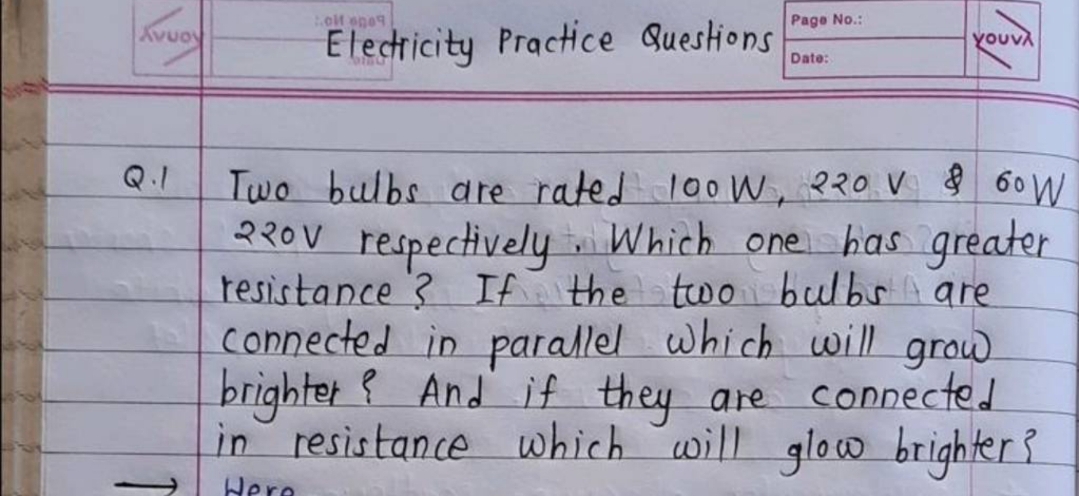 olt ege9
Page No.:
Kvuoy
Electicity Practice Questions
γουνλ
Date:
Q.1
Two bulbs are rated l0oW, ?20 V 60 W
230V respectively Which one has greater
resistance ? If the twoi bulbs are
connected in parallel which will grow
brighter { And if they are connected
in resistance which will
glow brighter?
Here
