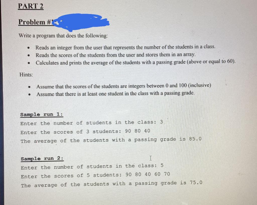 PART 2
Problem #1
Write a program that does the following:
Reads an integer from the user that represents the number of the students in a class.
Reads the scores of the students from the user and stores them in an array.
Calculates and prints the average of the students with a passing grade (above or equal to 60).
●
●
●
Hints:
●
Assume that the scores of the students are integers between 0 and 100 (inclusive)
Assume that there is at least one student in the class with a passing grade.
Sample run 1:
Enter the number of students in the class: 3
Enter the scores of 3 students: 90 80 40
The average of the students with a passing grade is 85.0
Sample run 2:
T
Enter the number of students in the class: 5
Enter the scores of 5 students: 90 80 40 60 70
The average of the students with a passing grade is 75.0