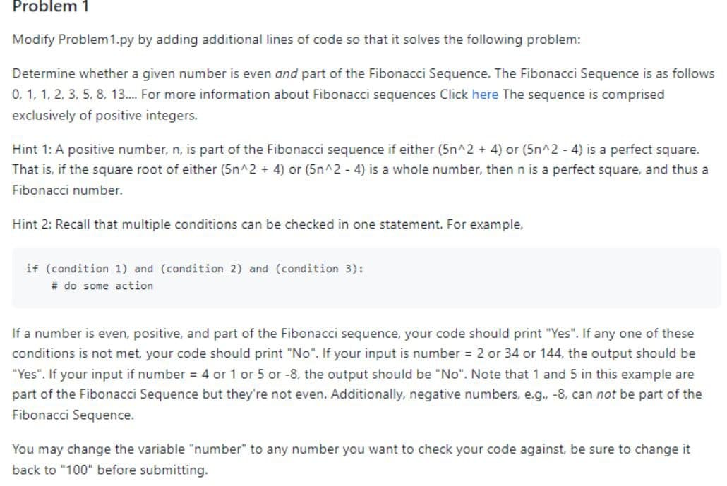 Problem 1
Modify Problem 1.py by adding additional lines of code so that it solves the following problem:
Determine whether a given number is even and part of the Fibonacci Sequence. The Fibonacci Sequence is as follows
0, 1, 1, 2, 3, 5, 8, 13... For more information about Fibonacci sequences Click here the sequence is comprised
exclusively of positive integers.
Hint 1: A positive number, n, is part of the Fibonacci sequence if either (5n^2 + 4) or (5n^2 - 4) is a perfect square.
That is, if the square root of either (5n^2 + 4) or (5n^2 - 4) is a whole number, then n is a perfect square, and thus a
Fibonacci number.
Hint 2: Recall that multiple conditions can be checked in one statement. For example,
if (condition 1) and (condition 2) and (condition 3):
# do some action
If a number is even, positive, and part of the Fibonacci sequence, your code should print "Yes". If any one of these
conditions is not met, your code should print "No". If your input is number = 2 or 34 or 144, the output should be
"Yes". If your input if number = 4 or 1 or 5 or -8, the output should be "No". Note that 1 and 5 in this example are
part of the Fibonacci Sequence but they're not even. Additionally, negative numbers, e.g., -8, can not be part of the
Fibonacci Sequence.
You may change the variable "number" to any number you want to check your code against, be sure to change it
back to "100" before submitting.