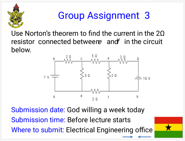 Group Assignment 3
Use Norton's theorem to find the current in the 20
resistor connected betweere andf in the circuit
below.
20
5 0
b
3 0
2 0
10 V
a
d
2 0
Submission date: God willing a week today
Submission time: Before lecture starts
Where to submit: Electrical Engineering office
