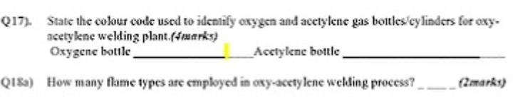 Q17) State the colour code used to identify oxygen and acetylene gas botles'cylinders for oxy-
acetykne welding plant.(4aarks)
Oxygene bottle
Acctylene bottle.
QI8a) How many flame types are employed in oxy-acety lene welding process?
(2marks)
