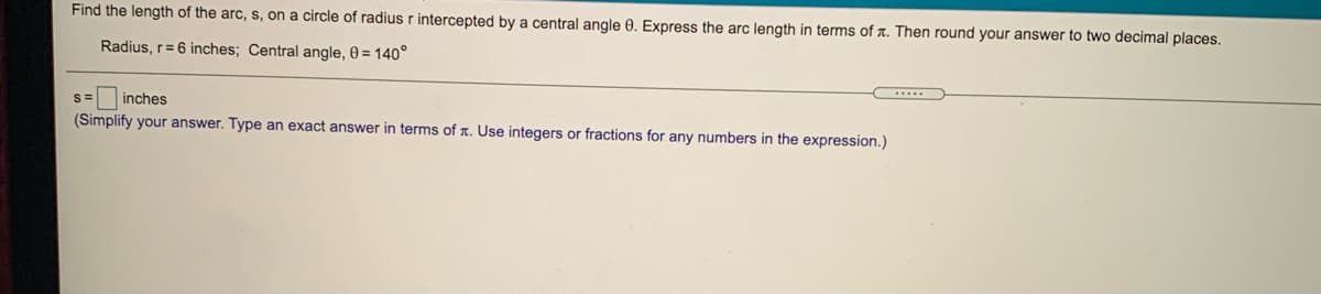 Find the length of the arc, s, on a circle of radius r intercepted by a central angle 0., Express the arc length in terms of r. Then round your answer to two decimal places.
Radius, r= 6 inches; Central angle, 0 = 140°
S=
inches
(Simplify your answer. Type an exact answer in terms of A. Use integers or fractions for any numbers in the expression.)
