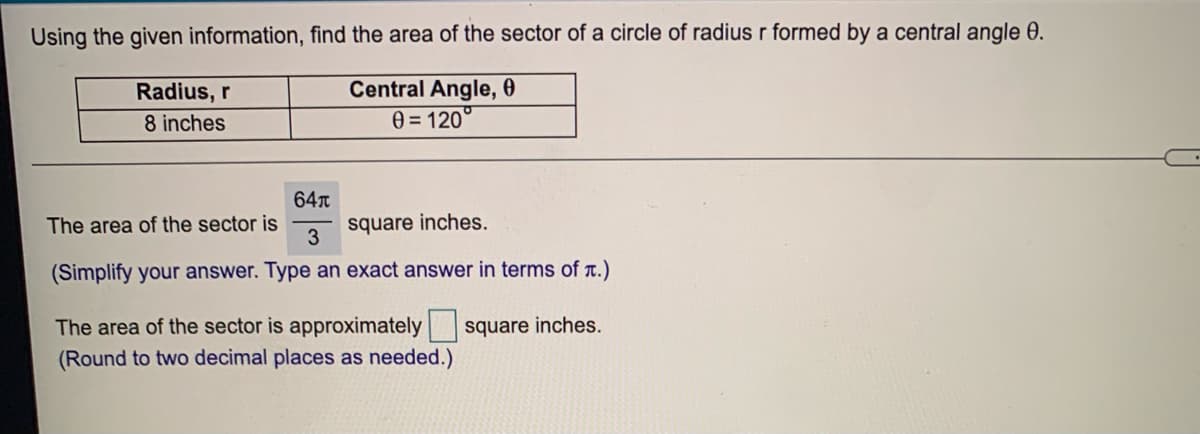 Using the given information, find the area of the sector of a circle of radius r formed by a central angle 0.
Central Angle, 0
0 = 120°
Radius, r
8 inches
64T
square inches.
3
The area of the sector is
(Simplify your answer. Type an exact answer in terms of T.)
The area of the sector is approximately square inches.
(Round to two decimal places as needed.)
