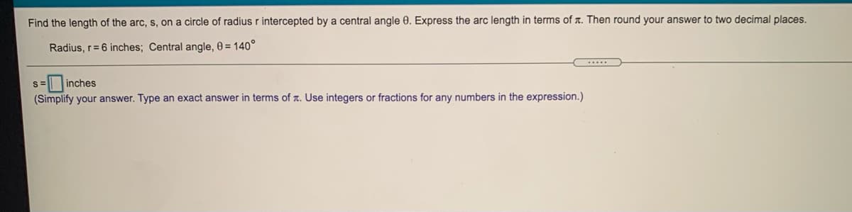 Find the length of the arc, s, on a circle of radius r intercepted by a central angle 0. Express the arc length in terms of x. Then round your answer to two decimal places.
Radius, r=6 inches; Central angle, 0 = 140°
inches
(Simplify your answer. Type an exact answer in terms of r. Use integers or fractions for any numbers in the expression.)

