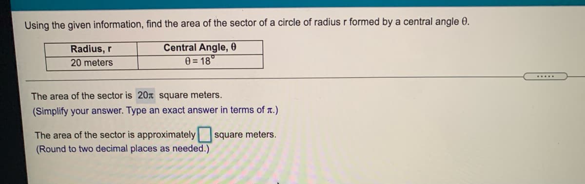 Using the given information, find the area of the sector of a circle of radius r formed by a central angle 0.
Central Angle, 0
0 = 18°
Radius, r
20 meters
.....
The area of the sector is 20n square meters.
(Simplify your answer. Type an exact answer in terms of r.)
The area of the sector is approximately square meters.
(Round to two decimal places as needed.)
