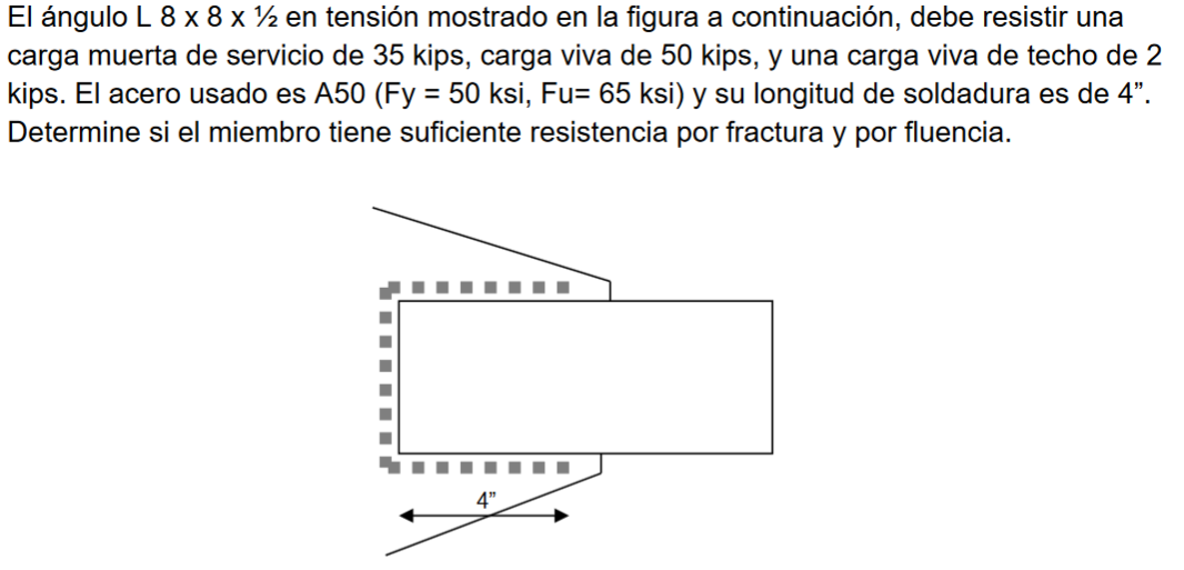 El ángulo L 8 x 8 x ½ en tensión mostrado en la figura a continuación, debe resistir una
carga muerta de servicio de 35 kips, carga viva de 50 kips, y una carga viva de techo de 2
kips. El acero usado es A50 (Fy = 50 ksi, Fu= 65 ksi) y su longitud de soldadura es de 4".
Determine si el miembro tiene suficiente resistencia por fractura y por fluencia.