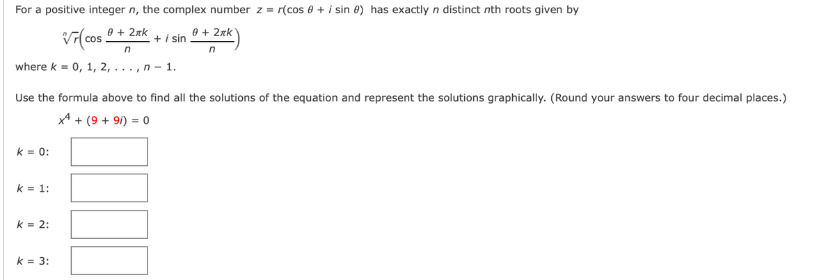 For a positive integer n, the complex number z = r(cos 0 + i sin 0) has exactly n distinct nth roots given by
0 + 2nk
0 + 2rk
+ i sin
n
n
where k = 0, 1, 2, . . . , n – 1.
Use the formula above to find all the solutions of the equation and represent the solutions graphically. (Round your answers to four decimal places.)
x4
+ (9 + 9i) =
k = 0:
k = 1:
k = 2:
k = 3:
