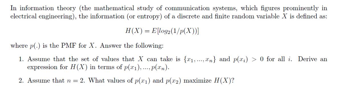In information theory (the mathematical study of communication systems, which figures prominently in
electrical engineering), the information (or entropy) of a discrete and finite random variable X is defined as:
H(X)= E[log2(1/P(X))]
where p(.) is the PMF for X. Answer the following:
1. Assume that the set of values that X can take is {x1, ..., xn} and p(x;) > 0 for all i. Derive an
expression for H(X) in terms of p(x1), ..., p(xn).
2. Assume that n = 2. What values of p(x1) and p(x2) maximize H(X)?

