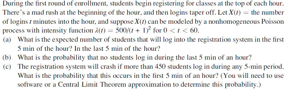 During the first round of enrollment, students begin registering for classes at the top of each hour.
There's a mad rush at the beginning of the hour, and then logins taper off. Let X(t) = the number
of logins t minutes into the hour, and suppose X(t) can be modeled by a nonhomogeneous Poisson
process with intensity function 1(t) = 500/(t + 1)² for 0 < t < 60.
(a) What is the expected number of students that will log into the registration system in the first
5 min of the hour? In the last 5 min of the hour?
(b) What is the probability that no students log in during the last 5 min of an hour?
(c) The registration system will crash if more than 450 students log in during any 5-min period.
What is the probability that this occurs in the first 5 min of an hour? (You will need to use
software or a Central Limit Theorem approximation to determine this probability.)
