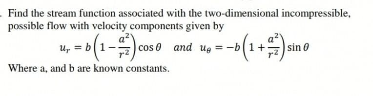 . Find the stream function associated with the two-dimensional incompressible,
possible flow with velocity components given by
a2
cos 0 and u, = -b 1+
--(1+)sino
a2
b1
r2
r2
Where a, and b are known constants.
