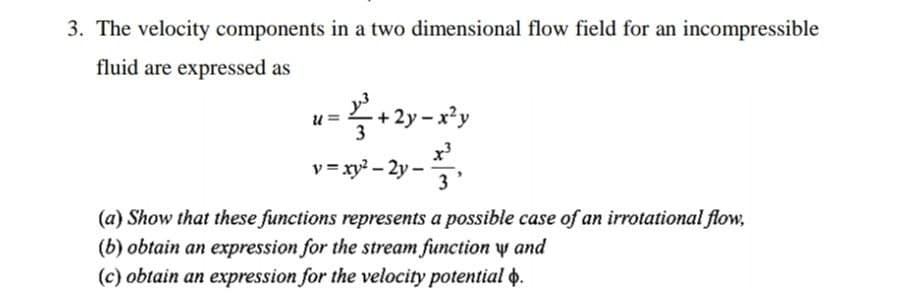 3. The velocity components in a two dimensional flow field for an incompressible
fluid are expressed as
u =
2y -.
v = xy? – 2y -
3'
(a) Show that these functions represents a possible case of an irrotational flow,
(b) obtain an expression for the stream function y and
(c) obtain an expression for the velocity potential o.
