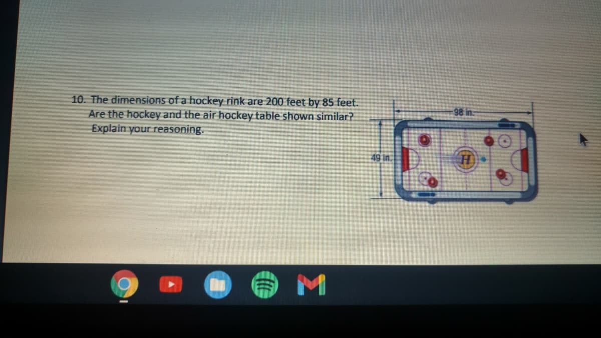 10. The dimensions of a hockey rink are 200 feet by 85 feet.
Are the hockey and the air hockey table shown similar?
98 in.
Explain your reasoning.
49 in.
