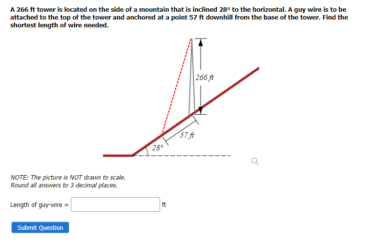 A 266 ft tower is located on the side of a mountain that is inclined 28° to the horizontal. A guy wire is to be
attached to the top of the tower and anchored at a point 57 ft downhill from the base of the tower. Find the
shortest length of wire needed.
266 ft
57 ft
28°
NOTE: The picture is NOT drawn to scale.
Round all answers to 3 decimal places.
Length of guy-wire =
ft
Submit Question
