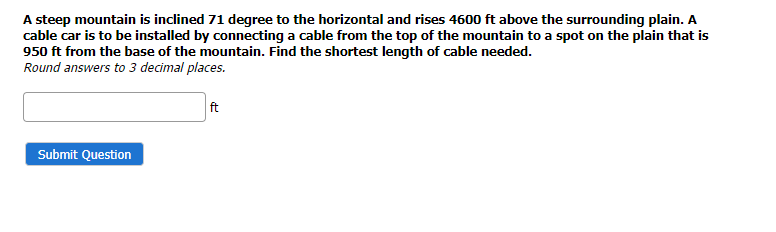 A steep mountain is inclined 71 degree to the horizontal and rises 4600 ft above the surrounding plain. A
cable car is to be installed by connecting a cable from the top of the mountain to a spot on the plain that is
950 ft from the base of the mountain. Find the shortest length of cable needed.
Round answers to 3 decimal places.
ft
Submit Question
