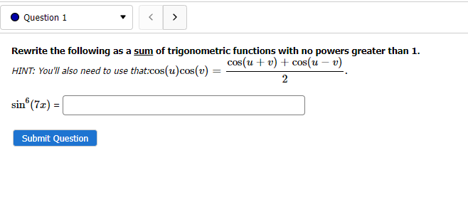 Question 1
>
Rewrite the following as a sum of trigonometric functions with no powers greater than 1.
cos(u + v) + cos(u – v)
HINT: You'll also need to use that:cos(u)cos(v) =
2
sin (7x) =
Submit Question
