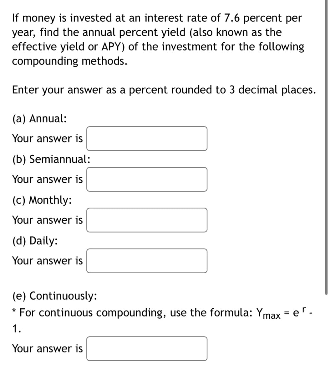 If money is invested at an interest rate of 7.6 percent per
year, find the annual percent yield (also known as the
effective yield or APY) of the investment for the following
compounding methods.
Enter your answer as a percent rounded to 3 decimal places.
(a) Annual:
Your answer is
(b) Semiannual:
Your answer is
(c) Monthly:
Your answer is
(d) Daily:
Your answer is
(e) Continuously:
* For continuous compounding, use the formula: Ymax = er-
1.
Your answer is
