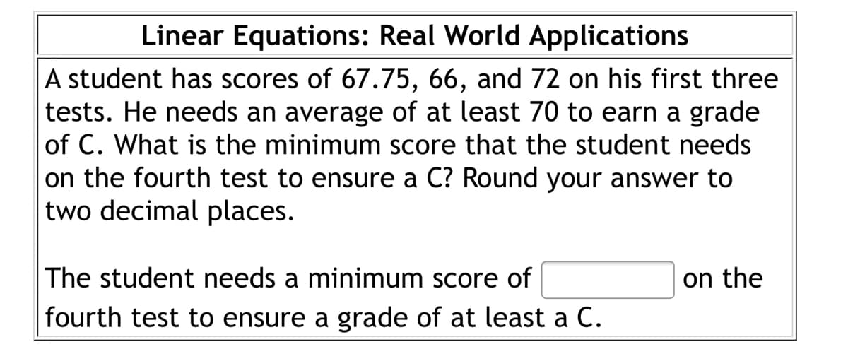 Linear Equations: Real World Applications
A student has scores of 67.75, 66, and 72 on his first three
tests. He needs an average of at least 70 to earn a grade
of C. What is the minimum score that the student needs
on the fourth test to ensure a C? Round your answer to
two decimal places.
on the
The student needs a minimum score of
fourth test to ensure a grade of at least a C.