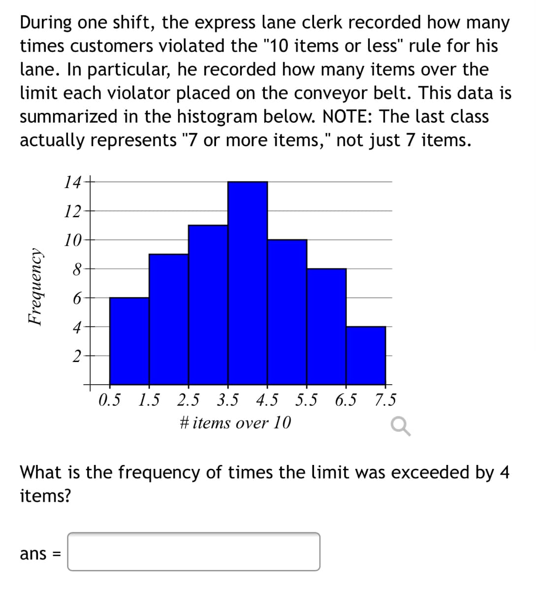 During one shift, the express lane clerk recorded how many
times customers violated the "10 items or less" rule for his
lane. In particular, he recorded how many items over the
limit each violator placed on the conveyor belt. This data is
summarized in the histogram below. NOTE: The last class
actually represents "7 or more items," not just 7 items.
14+
12
10-
8
4
2
0.5 1.5 2.5 3.5 4.5 5.5 6.5 7.5
#items over 10
What is the frequency of times the limit was exceeded by 4
items?
ans =
Frequency