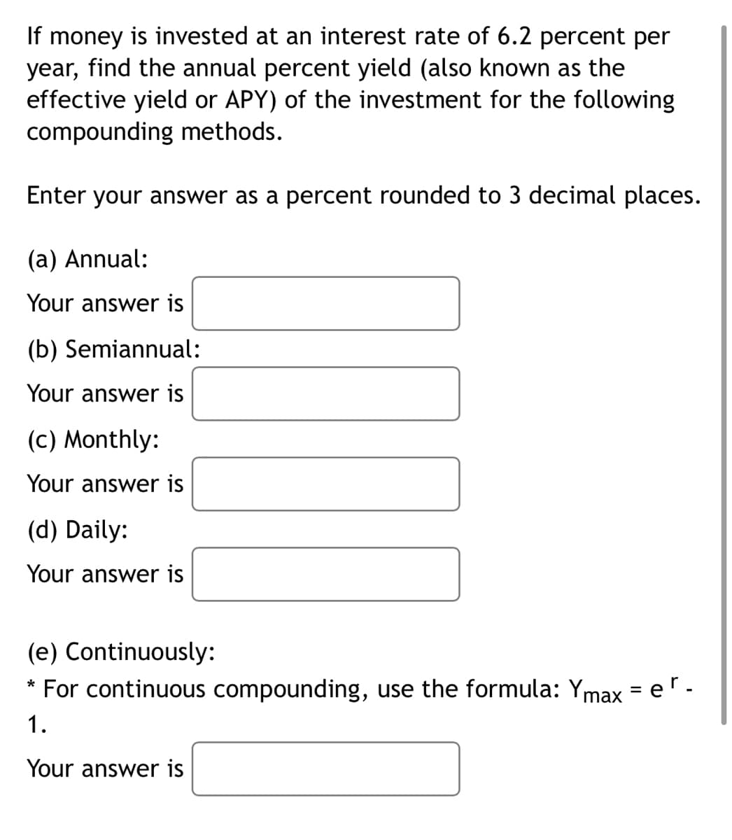 If money is invested at an interest rate of 6.2 percent per
year, find the annual percent yield (also known as the
effective yield or APY) of the investment for the following
compounding methods.
Enter your answer as a percent rounded to 3 decimal places.
(a) Annual:
Your answer is
(b) Semiannual:
Your answer is
(c) Monthly:
Your answer is
(d) Daily:
Your answer is
(e) Continuously:
For continuous compounding, use the formula: Ymax = er -
1.
Your answer is
