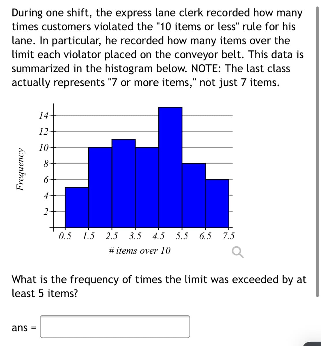 During one shift, the express lane clerk recorded how many
times customers violated the "10 items or less" rule for his
lane. In particular, he recorded how many items over the
limit each violator placed on the conveyor belt. This data is
summarized in the histogram below. NOTE: The last class
actually represents "7 or more items," not just 7 items.
14
12
10
2-
0.5 1.5 2.5 3.5 4.5 5.5 6.5 7.5
#items over 10
What is the frequency of times the limit was exceeded by at
least 5 items?
ans =
Frequency
8
+