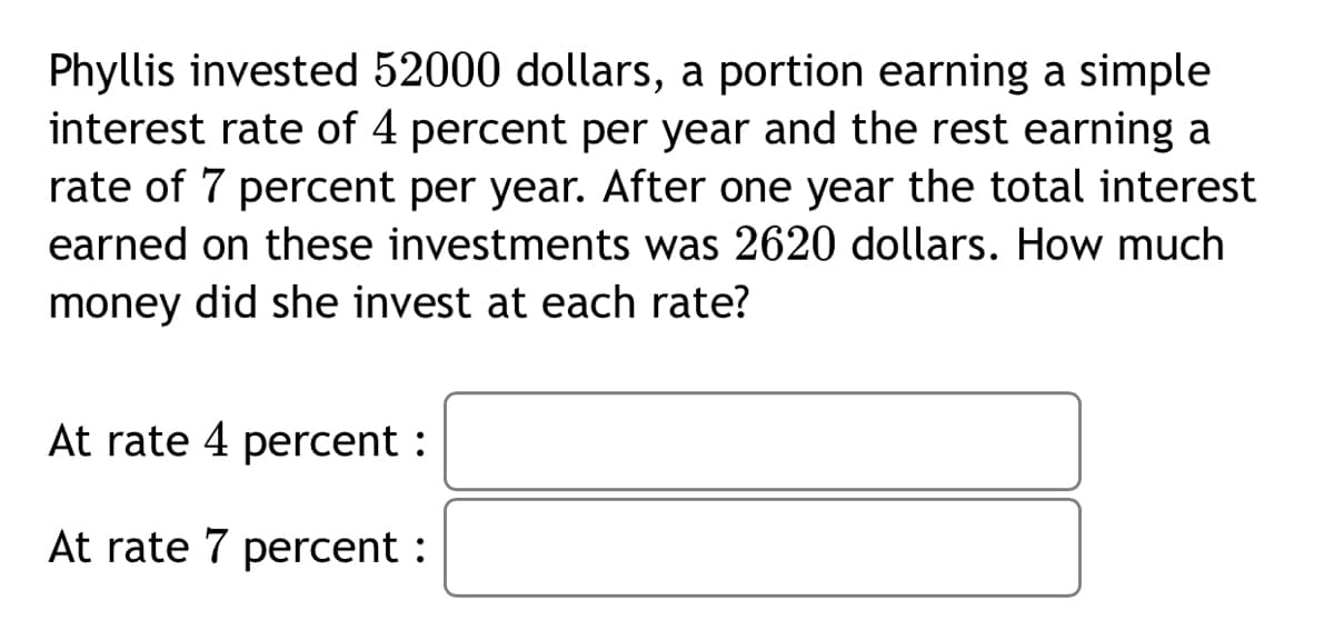 Phyllis invested 52000 dollars, a portion earning a simple
interest rate of 4 percent per year and the rest earning a
rate of 7 percent per year. After one year the total interest
earned on these investments was 2620 dollars. How much
money did she invest at each rate?
At rate 4 percent :
At rate 7 percent :