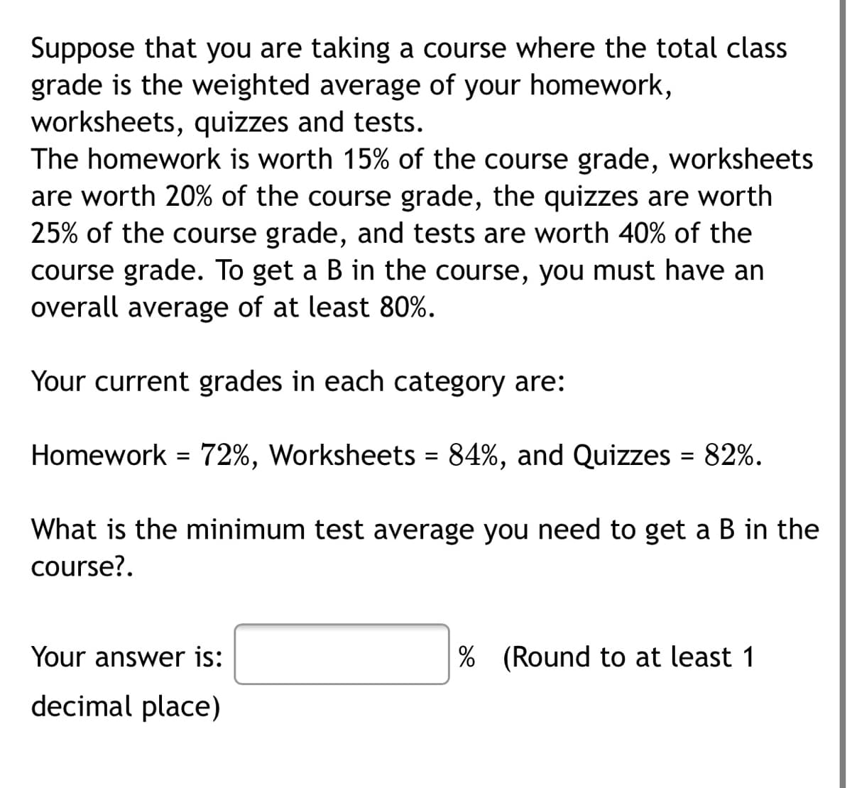 Suppose that you are taking a course where the total class
grade is the weighted average of your homework,
worksheets, quizzes and tests.
The homework is worth 15% of the course grade, worksheets
are worth 20% of the course grade, the quizzes are worth
25% of the course grade, and tests are worth 40% of the
course grade. To get a B in the course, you must have an
overall average of at least 80%.
Your current grades in each category are:
Homework = 72%, Worksheets = 84%, and Quizzes = 82%.
What is the minimum test average you need to get a B in the
course?.
Your answer is:
% (Round to at least 1
decimal place)