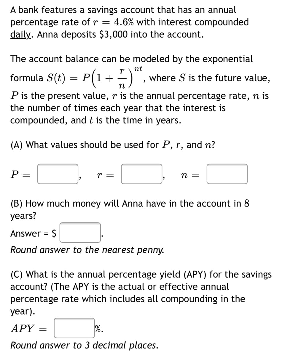 A bank features a savings account that has an annual
4.6% with interest compounded
percentage rate of r
daily. Anna deposits $3,000 into the account.
The account balance can be modeled by the exponential
nt
formula S(t) = +-)
P(1
where S is the future value,
P is the present value, r is the annual percentage rate, n is
the number of times each year that the interest is
compounded, and t is the time in years.
(A) What values should be used for P, r, and n?
r =
= U
(B) How much money will Anna have in the account in 8
years?
Answer = $
Round answer to the nearest penny.
(C) What is the annual percentage yield (APY) for the savings
account? (The APY is the actual or effective annual
percentage rate which includes all compounding in the
year).
АРY
%.
Round answer to 3 decimal places.
