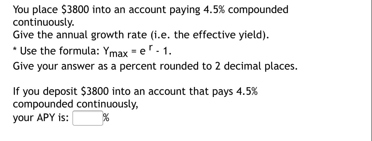 You place $3800 into an account paying 4.5% compounded
continuously.
Give the annual growth rate (i.e. the effective yield).
Use the formula: Ymax = er - 1.
Give your answer as a percent rounded to 2 decimal places.
If you deposit $3800 into an account that pays 4.5%
compounded continuously,
your APY is:

