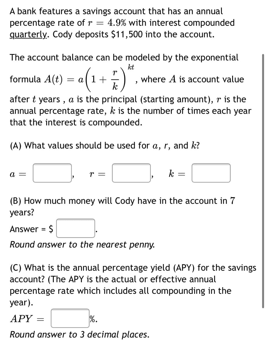 A bank features a savings account that has an annual
4.9% with interest compounded
percentage rate of r
quarterly. Cody deposits $11,500 into the account.
The account balance can be modeled by the exponential
•(1+;)*.
formula A(t)
where A is account value
k
after t years , a is the principal (starting amount), r is the
annual percentage rate, k is the number of times each year
that the interest is compounded.
(A) What values should be used for a, r, and k?
a =
r =
k
(B) How much money will Cody have in the account in 7
years?
Answer = $
%3D
Round answer to the nearest penny.
(C) What is the annual percentage yield (APY) for the savings
account? (The APY is the actual or effective annual
percentage rate which includes all compounding in the
year).
АРY
%.
Round answer to 3 decimal places.
