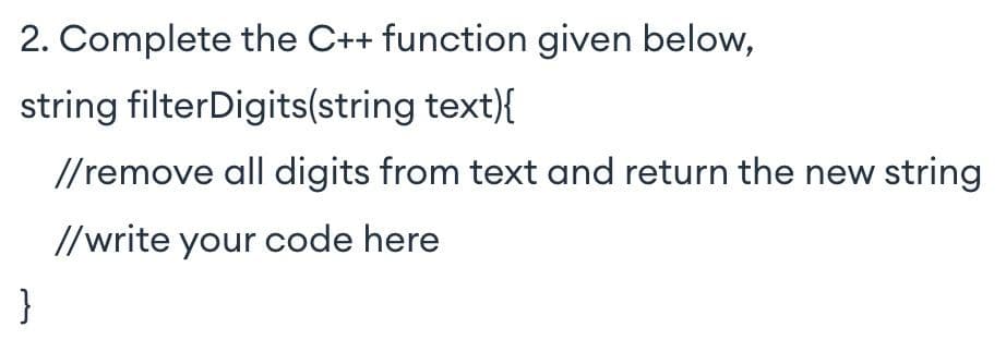 2. Complete the C++ function given below,
string filterDigits(string text){
//remove all digits from text and return the new string
//write your code here
}
