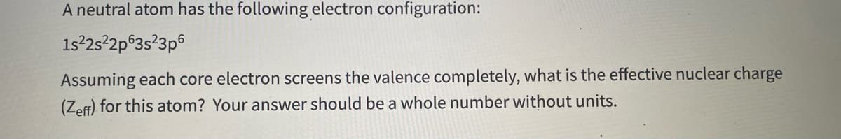 A neutral atom has the following electron configuration:
1s²2s²2p°3s?3p6
Assuming each core electron screens the valence completely, what is the effective nuclear charge
(Zeff) for this atom? Your answer should be a whole number without units.
