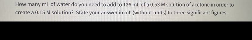 How many mL of water do you need to add to 126 mL of a 0.53 M solution of acetone in order to
create a 0.15 M solution? State your answer in mL (without units) to three significant figures.
