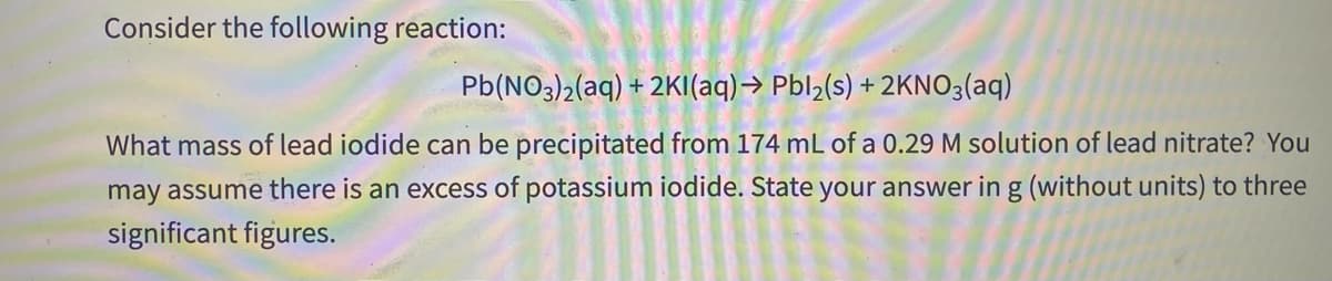 Consider the following reaction:
Pb(NO3)2(aq) + 2KI(aq)→ Pbl½(s) + 2KN03(aq)
What mass of lead iodide can be precipitated from 174 mL of a 0.29 M solution of lead nitrate? You
may assume there is an excess of potassium iodide. State your answer in g (without units) to three
significant figures.
