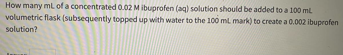 How many mL of a concentrated 0.02 M ibuprofen (aq) solution should be added to a 100 mL
volumetric flask (subsequently topped up with water to the 100 mL mark) to create a 0.002 ibuprofen
solution?
