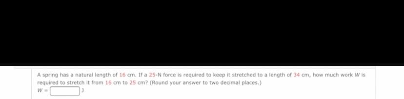 A spring has a natural length of 16 cm. If a 25-N force is required to keep it stretched to a length of 34 cm, how much work W is
required to stretch it from 16 cm to 25 cm? (Round your answer to two decimal places.)
W =
