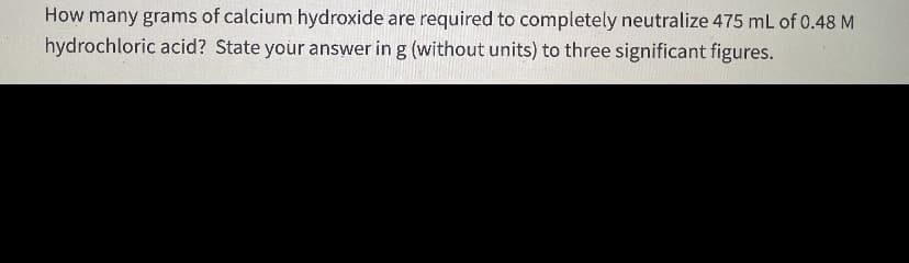 How many grams of calcium hydroxide are required to completely neutralize 475 mL of 0.48 M
hydrochloric acid? State your answer in g (without units) to three significant figures.
