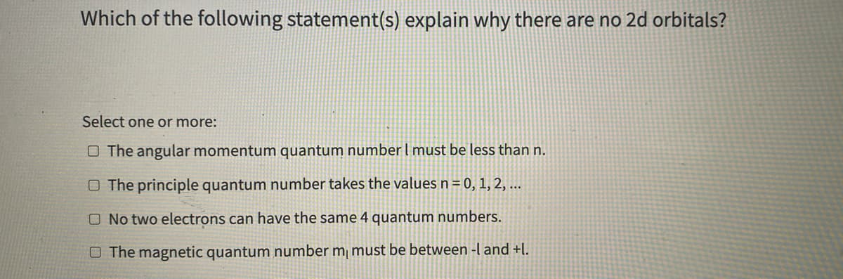 Which of the following statement(s) explain why there are no 2d orbitals?
Select one or more:
O The angular momentum quantum numberI must be less than n.
O The principle quantum number takes the values n = 0, 1, 2, ...
O No two electrons can have the same 4 quantum numbers.
O The magnetic quantum number m¡ must be between -l and +l.
