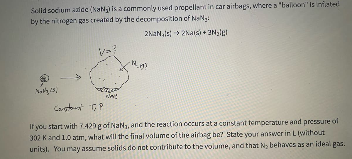 Solid sodium azide (NaN3) is a commonly used propellant in car airbags, where a "balloon" is inflated
by the nitrogen gas created by the decomposition of NaN3:
2NAN3(s) → 2Na(s) + 3N2(g)
レ=マ
NaNz 6s)
Nals)
Constant T, P
If you start with 7.429 g of NaN3, and the reaction occurs at a constant temperature and pressure of
302 K and 1.0 atm, what will the final volume of the airbag be? State your answer in L (without
units). You may assume solids do not contribute to the volume, and that N2 behaves as an ideal gas.
