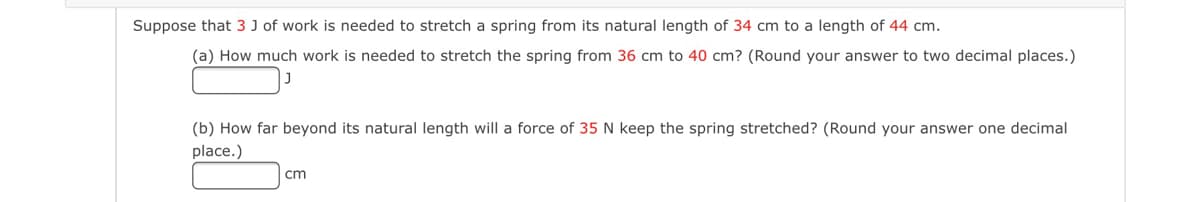 Suppose that 3 J of work is needed to stretch a spring from its natural length of 34 cm to a length of 44 cm.
(a) How much work is needed to stretch the spring from 36 cm to 40 cm? (Round your answer to two decimal places.)
(b) How far beyond its natural length will a force of 35 N keep the spring stretched? (Round your answer one decimal
place.)
cm
